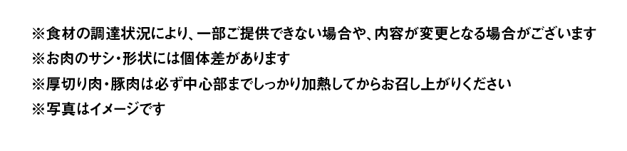 ※食材の調達状況により、一部ご提供できない場合や、内容が変更となる場合がございます ※お肉のサシ・形状には個体差があります ※厚切り肉・豚肉は必ず中心部までしっかり加熱してからお召し上がりください ※写真はイメージです