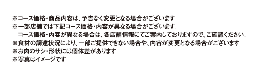 ※コース価格・商品内容は、予告なく変更となる場合がございます
          ※一部店舗では下記コース価格・内容が異なる場合がございます。コース価格・内容が異なる場合は、各店舗情報にてご案内しておりますので、ご確認ください。
          ※食材の調達状況により、一部ご提供できない場合や、内容が変更となる場合がございます
          ※お肉のサシ・形状には個体差があります
          ※写真はイメージです