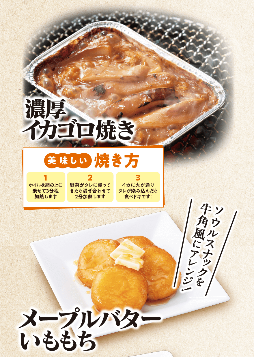 濃厚イカゴロ焼き 「美味しい焼き方 1.ホイルを網の上に乗せて3分程加熱します 2.野菜がタレに浸ってきたら混ぜ合わせて2分加熱します 3.イカに火が通りタレが染み込んだら食べドキです!」メープルバターいももち「ソウルナックを牛角風にアレンジ!」